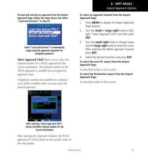 Page 141131
Airport Approach  Options
To load and activate an approach from the Airport 
Approach Page, follow the steps above, but select 
“Load and Activate?” in step #3. 
Select “Load and Activate?” to immediately begin using the approach waypoints for  navigation guidance. 
Select Approach Chnl? allows you to select the 
channel number for a WAAS approach for the 
current destination. The channel number for the 
WAAS approach is available from an approved 
approach chart. 
If duplicate numbers are available...