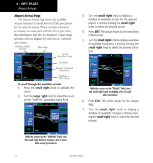 Page 142132
Airport Arrival Page
The Airport Arrival Page shows the available 
Airport Standard Terminal Arrival (STAR) procedures 
for the selected airport. Where multiple transitions 
or runways are associated with the arrival procedure, 
that information may also be displayed. A map image 
provides a layout diagram for each arrival, transition 
and runway. 
Identifier, Symbol  and Type Map Image
Arrival  
Procedure Name
Fifth Page in   
WPT Group
Transitions
Runways Associated   with Arrival
To scroll through...