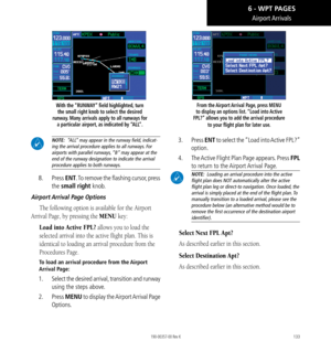 Page 143133
Airport Arrivals
With the “RUNWAY” field highlighted, turn the small right knob to select the desired 
runway. Many arrivals apply to all runways for  a particular airport, as indicated by “ALL”. 
 NOTE:  “ALL” may appear in the runway f﻿ield, indicat-
ing the arrival procedure applies to all runways. For 
airports with parallel runways, “B” may appear at the end of the runway designation to indicate the arrival procedure applies to both runways. 
8.  Press ENT. To remove the flashing cursor, press...