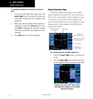 Page 144134
Airport Departures
To manually transition to a loaded arrival proce-
dure: 
1.  From the Active Flight Plan Page, press the 
small right  knob to activate the cursor and 
scroll down through the list of loaded arrival 
waypoints. 
2.   When the desired loaded arrival waypoint is 
highlighted, press the direct-to key, then 
press  ENT to highlight the 'Activate?' prompt 
(note that any loaded arrival waypoint may be 
selected). 
3.  Press  ENT again to confirm activation. 
Airport Departure...