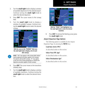 Page 145135
Airport Departures
3.  Turn the small right knob to display a window 
of available departures for the selected airport. 
Continue turning the small right knob to 
select the desired departure. 
4.  Press  ENT. The cursor moves to the runway 
field. 
5.   Turn the small right knob to display a 
window of available runways. Continue turn-
ing the small right knob to select the desired 
runway. 
With the cursor on the “RUNWAY” field, turn 
the small right knob to display a list of avail- able runways....