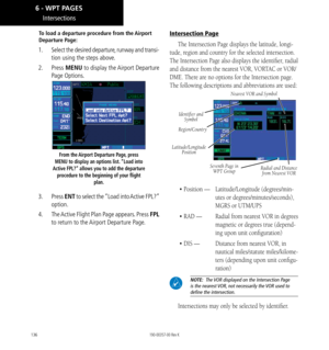 Page 146136
Intersections
To load a departure procedure from the Airport 
Departure Page: 
1.  Select the desired departure, runway and transi-
tion using the steps above. 
2.  Press  MENU to display the Airport Departure 
Page Options. 
From the Airport Departure Page, press 
MENU to display an options list. “Load into 
Active FPL?” allows you to add the departure  procedure to the beginning of your flight  plan. 
3. Press  ENT to select the “Load into Active FPL?” 
option. 
4.   The Active Flight Plan Page...