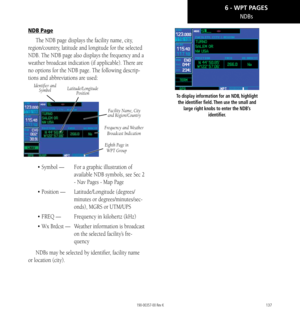 Page 147137
NDBs
NDB Page
The NDB page displays the facility name, city, 
region/country, latitude and longitude for the selected 
NDB. The NDB page also displays the frequency and a 
weather broadcast indication (if applicable). There are 
no options for the NDB page. The following descrip
-
tions and abbreviations are used: 
Identifier and  Symbol
Facility Name, City 
and Region/Country
Eighth Page in   
WPT Group
Frequency and Weather  Broadcast Indication
Latitude/Longitude  Position
• Symbol —   For a...