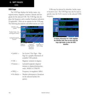 Page 148138
VORs
VOR Page
The VOR Page displays the facility name, city , 
region/country, magnetic variation, latitude and lon
-
gitude for the selected VOR. The VOR Page also dis-
plays the frequency and a weather broadcast indication 
(if applicable). There are no options for the VOR page.
The following descriptions and abbreviations are used: 
Identifier and  Symbol
Magnetic 
VariationNinth Page in   WPT GroupFrequency 
and Weather  Broadcast 
Indication
Latitude/Longitude  Position
Facility Name, City 
and...