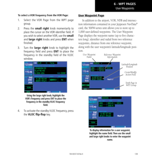 Page 149139
User Waypoints
To select a VOR frequency from the VOR Page: 
1.  Select the VOR Page from the WPT page 
group. 
2.   Press the small right knob  momentarily to 
place the cursor on the VOR identifier field. If 
you wish to select another VOR, use the small 
and  large right knobs and press ENT when 
finished. 
3.   Turn the large right knob to highlight the 
frequency field and press ENT to place the 
frequency in the standby field of the VLOC 
window. 
Using the large right knob, highlight the...