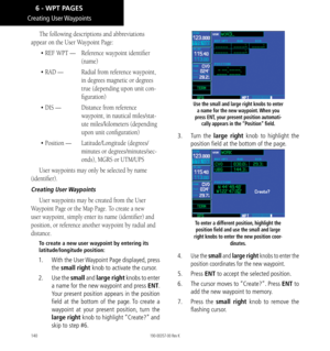 Page 150140
Creating  User Waypoints
The following descriptions and abbreviations 
appear on the User Waypoint Page: 
• REF WPT —   Reference waypoint identifier 
(name)
• RAD —   Radial from reference waypoint, 
in degrees magnetic or degrees 
true (depending upon unit con
-
figuration)
• DIS —   Distance from reference 
waypoint, in nautical miles/stat
-
ute miles/kilometers (depending 
upon unit configuration)
• Position —   Latitude/Longitude (degrees/
minutes or degrees/minutes/sec
-
onds), MGRS or UTM/UPS...