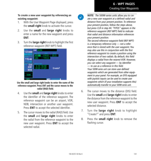 Page 151141
Creating  User Waypoints
To create a new user waypoint by referencing an 
existing waypoint: 
1.  With the User Waypoint Page displayed, press 
the small right knob to activate the cursor. 
2.   Use the small  and large right  knobs to 
enter a name for the new waypoint and press 
ENT. 
3.   Turn the large right knob to highlight the first 
reference waypoint (REF WPT) field. 
Use the small and large right knobs to enter the name of the 
reference waypoint. Press ENT and the cursor moves to the...