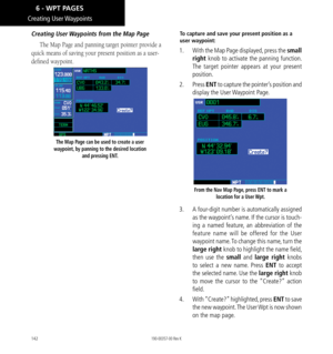 Page 152142
Creating  User Waypoints
Creating User Waypoints from the Map Page
The Map Page and panning target pointer provide a 
quick means of saving your present position as a user-
defined waypoint. 
The Map Page can be used to create a user 
waypoint, by panning to the desired location  and pressing ENT. 
To capture and save your present position as a 
user waypoint: 
1.  With the Map Page displayed, press the small 
right  knob to activate the panning function. 
The target pointer appears at your present...