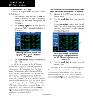 Page 160150
NRST Pages / Scrolling
To quickly select a NRST page: 
In the GPS 500W, press NRST. For the GNS 530W, 
do the following: 
1.   From any page, press and hold the CLR key 
to select the Default NAV Page. (You may skip 
this step if you are already viewing any of the 
main pages.) 
2.   Turn the large right knob to select the NRST 
page group. “NRST” appears at the bottom of 
the screen. 
Turn the large right knob to select the NRST 
page group. “NRST” appears at the bottom  of the screen. 
3.  Turn the...