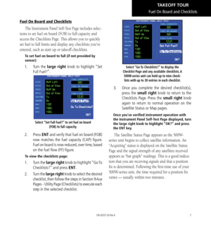 Page 177
Fuel On Board and Checklists
The Instrument Panel Self-Test Page includes selec-
tions to set fuel on board (FOB) to full capacity and 
access the Checklists Page. This allows you to quickly 
set fuel to full limits and display any checklists you’ve 
entered, such as start up or takeoff checklists. 
To set fuel on board to full (if not provided by 
sensor): 
1.  Turn the large right knob to highlight “Set 
Full Fuel?”. 
Select “Set Full Fuel?” to set fuel on board 
(FOB) to full capacity. 
2. Press...
