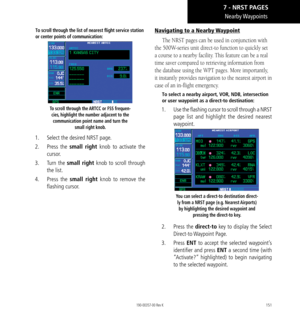 Page 161151
Nearby Waypoints
To scroll through the list of nearest flight service station 
or center points of communication: 
To scroll through the ARTCC or FSS frequen-cies, highlight the number adjacent to the communication point name and turn the  small right knob. 
1.  Select the desired NRST page. 
2.   Press the  small right  knob to activate the 
cursor. 
3.   Turn the small right knob to scroll through 
the list. 
4.   Press the small right knob to remove the 
flashing cursor. 
Navigating to a Nearby...