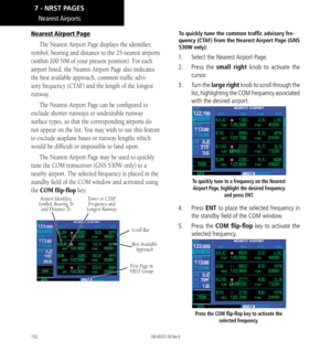 Page 162152
Nearest Airports
Nearest Airport Page
The Nearest Airport Page displays the identifier, 
symbol, bearing and distance to the 25 nearest airports 
(within 200 NM of your present position). For each 
airport listed, the Nearest Airport Page also indicates 
the best available approach, common traffic advi
-
sory frequency (CTAF) and the length of the longest 
runway. 
The Nearest Airport Page can be configured to 
exclude shorter runways or undesirable runway 
surface types, so that the corresponding...