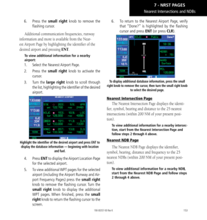 Page 163153
Nearest Intersections and NDBs 
6.  Press the small right knob to remove the 
flashing cursor. 
Additional communication frequencies, runway 
information and more is available from the Near
-
est Airport Page by highlighting the identifier of the 
desired airport and pressing ENT. 
To view additional information for a nearby 
airport: 
1.   Select the Nearest Airport Page. 
2.   Press the small right knob to activate the 
cursor. 
3.   Turn the large right knob to scroll through 
the list,...