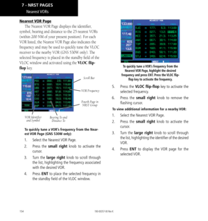 Page 164154
Nearest VORs
Nearest VOR Page
The Nearest VOR Page displays the identifier, 
symbol, bearing and distance to the 25 nearest VORs 
(within 200 NM of your present position). For each 
VOR listed, the Nearest VOR Page also indicates the 
frequency and may be used to quickly tune the VLOC 
receiver to the nearby VOR (GNS 530W only). The 
selected frequency is placed in the standby field of the 
VLOC window and activated using the VLOC flip-
flop key. 
VOR Identifier  and Symbol Bearing To and 
Distance...