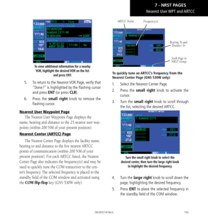 Page 165155
To view additional information for a nearby VOR, highlight the desired VOR on the list  and press ENT. 
5.  To return to the Nearest VOR Page, verify that 
“Done?” is highlighted by the flashing cursor 
and press ENT (or press CLR). 
6.   Press the small right knob to remove the 
flashing cursor. 
Nearest User Waypoint Page
The Nearest User Waypoint Page displays the 
name, bearing and distance to the 25 nearest user way
-
points (within 200 NM of your present position). 
Nearest Center (ARTCC) Page...