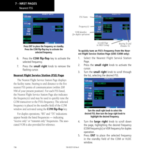 Page 166156
Press ENT to place the frequency on standby. Press the COM flip-flop key to activate the  selected frequency. 
6.  Press the COM flip-flop key  to activate the 
selected frequency. 
7.   Press the small right knob to remove the 
flashing cursor. 
Nearest Flight Service Station (FSS) Page
The Nearest Flight Service Station Page displays 
the facility name, bearing to and distance to the five 
nearest FSS points of communication (within 200 
NM of your present position). For each FSS listed, 
the...
