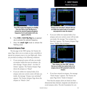 Page 167157
Nearest Airspaces
Press ENT to place the frequency on standby. Press the COM or VLOC flip-flop key to 
activate the selected frequency.Navigation  frequencies for ILS and localizer (LOC) also  appear on the list. 
6. Press  COM or VLOC flip-flop key, as appropri-
ate, to activate the selected frequency. 
7.   Press the small right knob to remove the 
flashing cursor. 
Nearest Airspace Page
The last page in the NRST group, the Nearest Air-
space Page, alerts you to as many as nine controlled or...