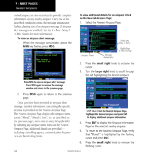 Page 168158
trolled airspace are also sectorized to provide complete 
information on any nearby airspace. Once one of the 
described conditions exists, the message annunciator 
flashes, alerting you of an airspace message (if airspace 
alert messages are enabled). See Sec 9 - Aux - Setup 1 
- CDI / Alarms for more information. 
To view an airspace alert message: 
1.  When the message annunciator above the 
MSG key flashes, press MSG. 
Press MSG to view an airspace alert message. 
Press MSG again to remove the...