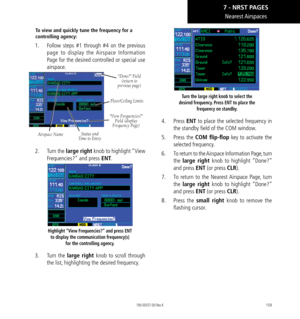 Page 169159
Nearest Airspaces
To view and quickly tune the frequency for a 
controlling agency: 
1.  Follow steps #1 through #4 on the previous 
page to display the Airspace Information 
Page for the desired controlled or special use 
airspace. 
Airspace Name
“Done?” Field 
(return to  
previous page)
Status and 
Time to Entry “View Frequencies?” 
Field (display  
Frequency Page)
Floor/Ceiling Limits
2.   Turn the large right knob to highlight “View 
Frequencies?” and press ENT. 
Highlight “View Frequencies?”...