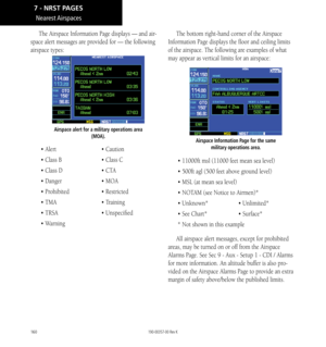 Page 170160
Nearest Airspaces
The Airspace Information Page displays — and air-
space alert messages are provided for — the following 
airspace types: 
Airspace alert for a military operations area (MOA). 
• Alert  • Caution
• Class B  • Class C
• Class D  • CTA
• Danger  • MOA
• Prohibited  • Restricted
• TMA  • Training
• TRSA  • Unspecified
• Warning The bottom right-hand corner of the Airspace 
Information Page displays the floor and ceiling limits 
of the airspace. The following are examples of what 
may...