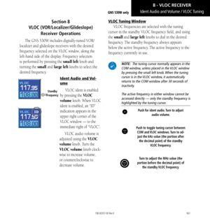 Page 171161
Section 8   
VLOC (VOR/Localizer/Glideslope) 
Receiver Operations
The GNS 530W includes digitally-tuned VOR/
localizer and glideslope receivers with the desired 
frequency selected on the VLOC window, along the 
left-hand side of the display. Frequency selection 
is performed by pressing the small left knob and 
turning the small and large left knobs to select the 
desired frequency. 
Ident Audio and Vol-
ume
VLOC ident is enabled 
by pressing the VLOC 
volume knob. When VLOC 
ident is enabled, an...