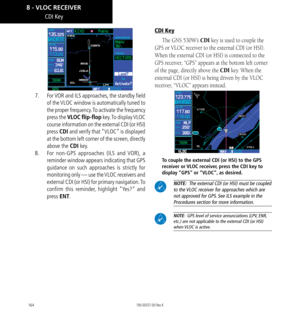 Page 174164
CDI Key
7.  For VOR and ILS approaches, the standby field 
of the VLOC window is automatically tuned to 
the proper frequency. To activate the frequency 
press the VLOC flip-flop  key. To  display VLOC 
course information on the external CDI (or HSI) 
press  CDI and verify that “VLOC” is displayed 
at the bottom left corner of the screen, directly 
above the CDI key. 
8.   For non-GPS approaches (ILS and VOR), a 
reminder window appears indicating that GPS 
guidance on such approaches is strictly for...