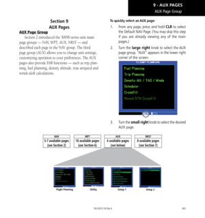 Page 175165
AUX Page Group
Section 9   
AUX Pages
AUX Page Group
Section 2 introduced the 500W-series unit main 
page groups — NAV, WPT, AUX, NRST — and 
described each page in the NAV group. The third 
page group (AUX) allows you to change unit settings, 
customizing operation to your preferences. The AUX 
pages also provide E6B functions — such as trip plan
-
ning, fuel planning, density altitude, true airspeed and 
winds aloft calculations. 
To quickly select an AUX page: 
1.   From any page, press and hold...