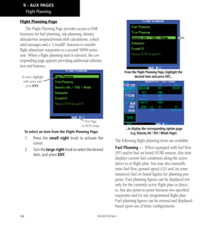 Page 176166
Flight Planning Page
The Flight Planning Page provides access to E6B 
functions for fuel planning, trip planning, density 
altitude/true airspeed/winds aloft calculations, sched
-
uled messages and a “Crossfill” function to transfer 
flight plans/user waypoints to a second 500W-series 
unit. When a flight planning item is selected, the cor
-
responding page appears providing additional informa-
tion and features. 
To select, highlight  with cursor and  press ENT.
First Page 
in AUX Group
To select an...