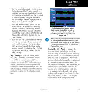 Page 177167
Flight Planning
•  No Fuel Sensors Connected — In this instance 
fuel on board and fuel flow are manually en-
tered and used to recalculate fuel on board as 
it is consumed. When fuel flow or fuel on board 
is manually entered, the figures are retained 
the next time you view the page (with fuel on 
board continuously recalculated). 
•   Fuel Flow Sensor Installed, But No Fuel On 
Board Sensor — Fuel on board is manually 
entered. Fuel flow is automatically provided 
by sensor. If fuel flow is...