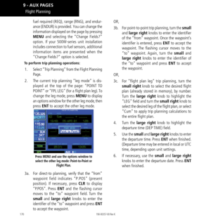 Page 180170
fuel required (REQ), range (RNG), and endur-
ance (ENDUR) is provided. You can change the 
information displayed on the page by pressing 
MENU and selecting the “Change Fields?” 
option. If your 500W-series unit installation 
includes connection to fuel sensors, additional 
information items are presented when the 
“Change Fields?” option is selected. 
To perform trip planning operations: 
1.  Select “Trip Planning” from the Flight Planning 
Page. 
2.   The current trip planning “leg mode” is dis-...