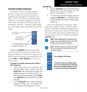 Page 199
Selecting Com/Nav Frequencies
While the GNS 530W is acquiring a position, 
let’s take a minute to dial in the active and standby 
frequencies you’ll be using for the first phase of your 
flight. The GNS 530W display is divided into separate 
‘windows’ (or screen areas), including a COM window, 
VLOC window (by default with VOR ident/radial, but 
selectable for other data — including a traffic display) 
and a GPS window which occupies the right 3/4 of the 
display. 
COM Window: 
Active Frequency
COM...