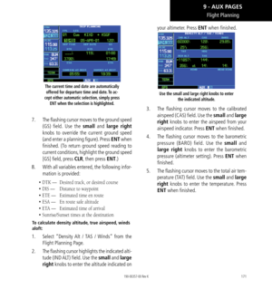 Page 181171
The current time and date are automatically offered for departure time and date. To ac-
cept either automatic selection, simply press  ENT when the selection is highlighted. 
7.  The flashing cursor moves to the ground speed 
(GS) field. Use the small and large right 
knobs to override the current ground speed 
(and enter a planning figure). Press ENT when 
finished. (To return ground speed reading to 
current conditions, highlight the ground speed 
[GS] field, press CLR, then press ENT.) 
8.   With...