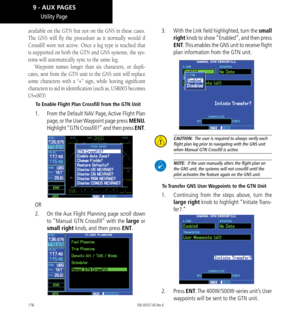 Page 186176
Utility Page
available on the GTN but not on the GNS in these cases. 
The GNS will fly the procedure as it normally would if 
Crossfill were not active. Once a leg type is reached that 
is supported on both the GTN and GNS systems, the sys
-
tems will automatically sync to the same leg. 
Waypoint names longer than six characters, or dupli-
cates, sent from the GTN unit to the GNS unit will replace 
some characters with a “+” sign, while leaving significant 
characters to aid in identification (such...