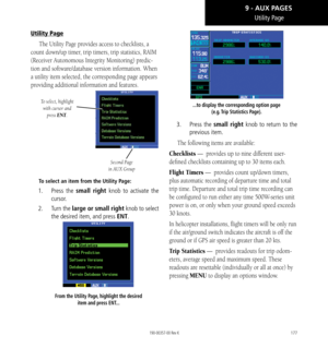 Page 187177
Utility Page
Utility Page
The Utility Page provides access to checklists, a 
count down/up timer, trip timers, trip statistics, RAIM 
(Receiver Autonomous Integrity Monitoring) predic
-
tion and software/database version information. When 
a utility item selected, the corresponding page appears 
providing additional information and features. 
To select, highlight  with cursor and  press ENT.
Second Page 
in AUX Group
To select an item from the Utility Page: 
1.   Press the small right knob to...