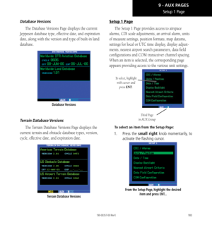 Page 193183
Setup 1 Page
Database Versions
The Database Versions Page displays the current 
Jeppesen database type, effective date, and expiration 
date, along with the version and type of built-in land 
database. 
Database Versions
Terrain  Database Versions
The Terrain Database Versions Page displays the 
current terrain and obstacle database types, version, 
cycle, effective date, and expiration date. 
Terrain  Database Versions 
Setup 1 Page
The Setup 1 Page provides access to airspace 
alarms, CDI scale...