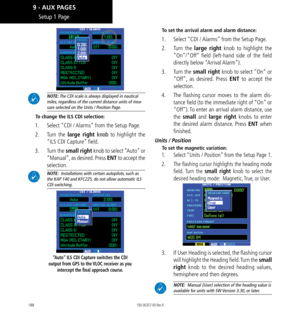 Page 198188
 NOTE: The CDI scale is always displayed in nautical miles, regardless of the current distance units of mea
-
sure selected on the Units / Position Page. 
To change the ILS CDI selection: 
1.   Select “CDI / Alarms” from the Setup Page. 
2.   Turn the large right knob to highlight the 
“ILS CDI Capture” field. 
3.   Turn the small right knob to select “Auto” or 
“Manual”, as desired. Press ENT to accept the 
selection. 
 NOTE:  Installations with certain autopilots, such as 
the KAP 140 and KFC225,...