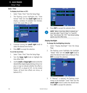 Page 200190
Setup 1 Page
Date  / Time
To display local time or UTC: 
1.  Select “Date / Time” from the Setup Page. 
2.   The flashing cursor highlights the “Time 
Format” field. Turn the small right knob to 
display a window of available time formats: 
Local 12hr, Local 24hr, or UTC. 
3.  Continue turning the small right knob to 
select the desired time format. 
4.  Press  ENT to accept the selection. 
To set the local time: 
1.  Select “Date / Time” from the Setup Page. 
2.   Turn the large right knob to...