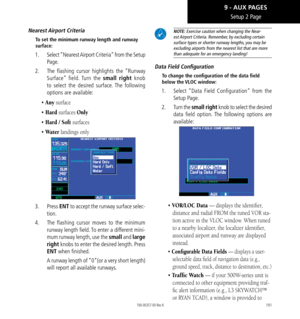 Page 201191
Setup 2 Page
Nearest Airport  Criteria
To set the minimum runway length and runway 
surface: 
1.  Select “Nearest Airport Criteria” from the Setup 
Page. 
2.   The flashing cursor highlights the “Runway 
Surface” field. Turn the small right knob 
to select the desired surface. The following 
options are available: 
• Any surface
• Hard surfaces Only
• Hard / Soft surfaces
• Water landings only
3. Press  ENT to accept the runway surface selec-
tion. 
4.   The flashing cursor moves to the minimum...