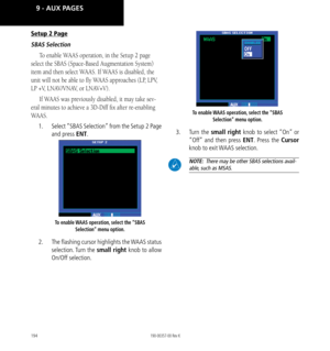 Page 204194
Setup 2 Page
SBAS Selection
To enable WAAS operation, in the Setup 2 page 
select the SBAS (Space-Based Augmentation System) 
item and then select WAAS. If WAAS is disabled, the 
unit will not be able to fly WAAS approaches (LP, LPV, 
LP +V, LNAV/VNAV, or LNAV+V). 
If WAAS was previously disabled, it may take sev
-
eral minutes to achieve a 3D-Diff fix after re-enabling 
WAAS. 
1.  Select “SBAS Selection” from the Setup 2 Page 
and press ENT. 
To enable WAAS operation, select the “SBAS 
Selection”...