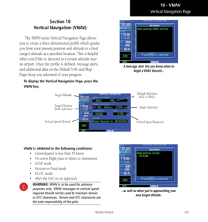 Page 205195
Section 10   
Vertical Navigation (VNAV)
The 500W-series Vertical Navigation Page allows 
you to create a three-dimensional profile which guides 
you from your present position and altitude to a final 
(target) altitude at a specified location. This is helpful 
when you’d like to descend to a certain altitude near 
an airport. Once the profile is defined, message alerts 
and additional data on the Default NAV and Map 
Pages keep you informed of your progress. 
To display the Vertical Navigation Page,...