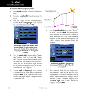 Page 206196
To create a vertical navigation profile: 
1. Press  VNAV to display the Vertical Navigation 
Page. 
2.   Press the small right knob to activate the 
cursor. 
3.   With the “Target Altitude” field highlighted, 
turn the small and large right knobs to select 
the target altitude and press ENT. 
Turn the small and large right knobs to select 
a target altitude. The target altitude can be 
above field elevation (for an airport) or you 
can specify an MSL altitude for any waypoint  category. 
4.  Turn the...