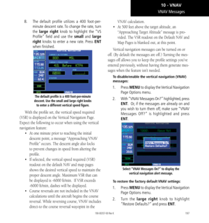 Page 207197
8.  The default profile utilizes a 400 foot-per-
minute descent rate. To change the rate, turn 
the  large right knob to highlight the “VS 
Profile” field and use the small and large 
right  knobs to enter a new rate. Press ENT 
when finished. 
The default profile is a 400 foot-per-minute 
descent. Use the small and large right knobs  to enter a different vertical speed figure.  
With the profile set, the vertical speed required 
(VSR) is displayed on the Vertical Navigation Page. 
Expect the...