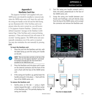 Page 223213
Appendix A    
NavData Card Use
The Jeppesen NavData® card supplied with your 
500W-series unit should be installed or removed only 
when the 500W-series unit is off. Insert the card with 
the swing arm handle on the left and the label facing 
up (see illustration left). If the NavData card is not 
present when the unit is turned on, you will receive 
a “No Jeppesen Aviation Database - Limited to user 
defined waypoints” message on the Database Confir
-
mation Page. If the NavData card is removed...