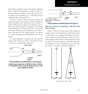 Page 229219
minal mode to approach mode. CDI scaling is tightened 
from 1.0 NM full scale deflection to either 0.3 NM or 2° 
full scale deflection whichever is less at the FAF. The scal
-
ing change occurs gradually over a 2 NM distance and is 
completed before crossing the FAF. If Vectors to Final is selected, the unit provides CDI 
scaling appropriate to the approach, which is typically ±2 
degrees angular from the origin of the approach. This an
-
gular course deviation reaches the max ±1 NM deviation 
at...