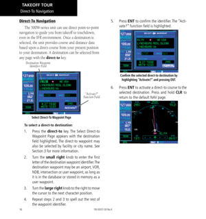 Page 2616
Direct-To Navigation
Direct-To Navigation
The 500W-series unit can use direct point-to-point 
navigation to guide you from takeoff to touchdown, 
even in the IFR environment. Once a destination is 
selected, the unit provides course and distance data 
based upon a direct course from your present position 
to your destination. A destination can be selected from 
any page with the direct-to key. 
Select Direct-To Waypoint Page
Destination Waypoint   Identifier Field
“Activate?”  
Function Field
To...