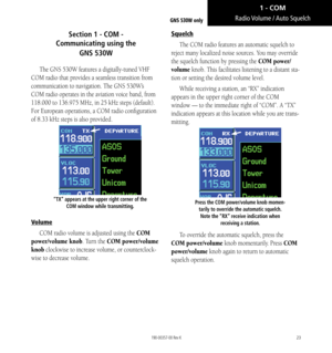 Page 3323
Section 1 - COM -  
Communicating using the  
GNS 530W
The GNS 530W features a digitally-tuned VHF 
COM radio that provides a seamless transition from 
communication to navigation. The GNS 530W’s 
COM radio operates in the aviation voice band, from 
118.000 to 136.975 MHz, in 25 kHz steps (default). 
For European operations, a COM radio configuration 
of 8.33 kHz steps is also provided. 
“TX” appears at the upper right corner of the  COM window while transmitting. 
Volume
COM radio volume is adjusted...