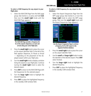 Page 3727
To select a COM frequency for any airport in your 
flight plan: 
1.  Select the NAVCOM Page from the NAV page 
group. (See Section 2, or press and hold CLR, 
then turn the small right  knob until the 
NAVCOM Page appears.) 
The NAVCOM Page provides a frequency list  for all the airports (departure, en route and  arrival) along your active flight plan.
2.  Press the small right knob to place the cursor 
on the airport identifier field. To the left of this 
field appears Departure, En Route or Arrival...