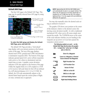 Page 4030
Default NAV Page
The first NAV page is the Default NAV Page. This 
page may be quickly selected from ANY page by using 
the CLR key. 
Active Leg of Flight Plan,   or Direct-to Destination  User-selectable Data 
Fields  
(all four corners)
 Course Deviation   Indicator (CDI)
First Page in NAV Group
Bearing pointer to the current TO waypoint
To select the NAV group and display the Default 
NAV Page, press and hold CLR. 
The default NAV Page provides a “look ahead” 
map display with your present position...