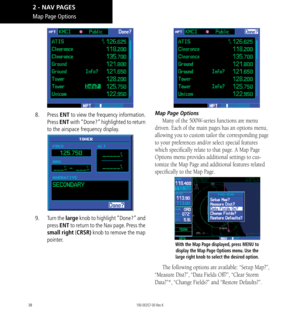 Page 4838
8.  Press  ENT to view the frequency information. 
Press  ENT with “Done?” highlighted to return 
to the airspace frequency display. 
9.    Turn the large  knob to highlight “Done?” and 
press  ENT to return to the Nav page. Press the 
small right (CRSR) knob to remove the map 
pointer. 
Map Page Options
Many of the 500W-series functions are menu 
driven. Each of the main pages has an options menu, 
allowing you to custom tailor the corresponding page 
to your preferences and/or select special...