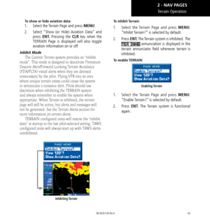 Page 5545
To show or hide aviation data:
1.  Select the Terrain Page and press MENU. 
2.   Select “Show (or Hide) Aviation Data” and 
press  ENT. Pressing the  CLR key when the 
TERRAIN Page is displayed will also toggle 
aviation information on or off. 
Inhibit Mode
The Garmin Terrain system provides an “inhibit 
mode”. This mode is designed to deactivate Premature 
Descent Alert/Forward Looking Terrain Avoidance 
(PDA/FLTA) visual alerts when they are deemed 
unnecessary by the pilot. Flying VFR into an area...